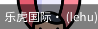 乐虎国际· (lehu)-唯一官方网站